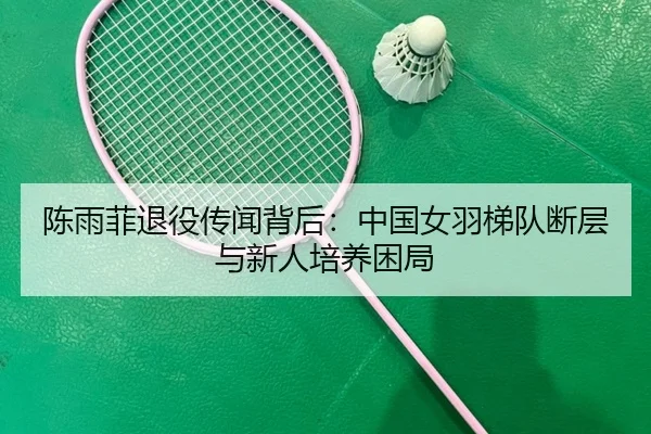 陈雨菲退役传闻背后：中国女羽梯队断层与新人培养困局
